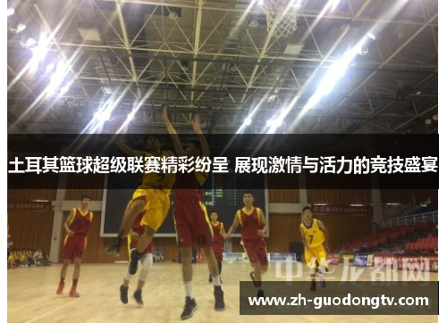 土耳其篮球超级联赛精彩纷呈 展现激情与活力的竞技盛宴