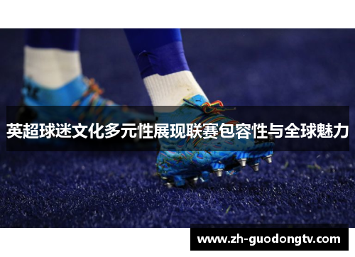 英超球迷文化多元性展现联赛包容性与全球魅力